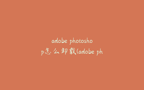 adobe photoshop怎么卸载(adobe photoshop如何卸载)