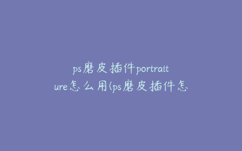 ps磨皮插件portraiture怎么用(ps磨皮插件怎么使用)