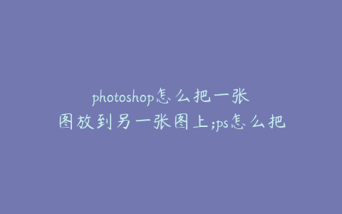 photoshop怎么把一张图放到另一张图上;ps怎么把一张图片放到另一张图片里