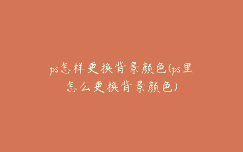 ps怎样更换背景颜色(ps里怎么更换背景颜色)