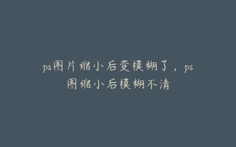 ps图片缩小后变模糊了,ps图缩小后模糊不清