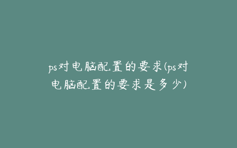 ps对电脑配置的要求(ps对电脑配置的要求是多少)