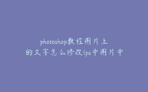 photoshop教程图片上的文字怎么修改(ps中图片中的文字怎么改)