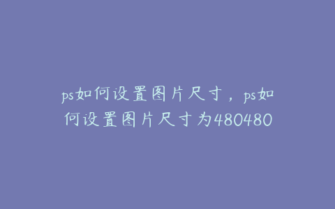 ps如何设置图片尺寸,ps如何设置图片尺寸为480480px