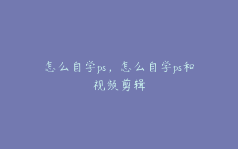怎么自学ps,怎么自学ps和视频剪辑