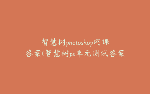 智慧树photoshop网课答案(智慧树ps单元测试答案)