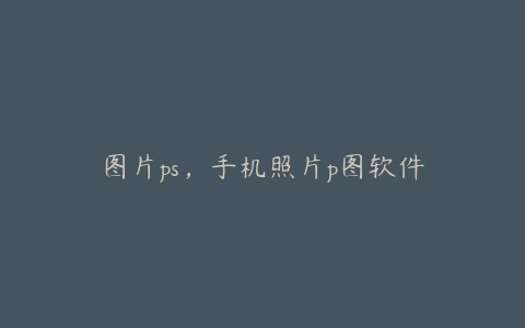 图片ps,手机照片p图软件