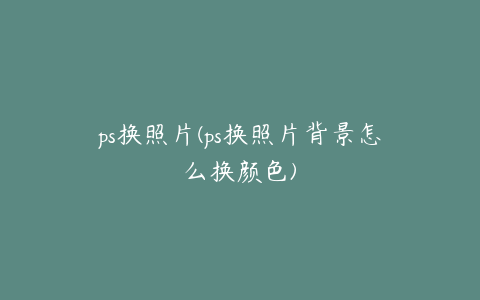 ps换照片(ps换照片背景怎么换颜色)