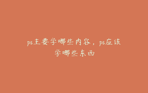 ps主要学哪些内容,ps应该学哪些东西