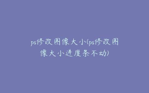 ps修改图像大小(ps修改图像大小进度条不动)