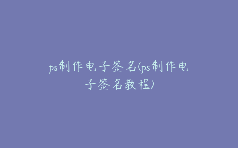 ps制作电子签名(ps制作电子签名教程)