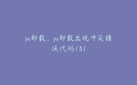 ps卸载,ps卸载出现冲突错误代码131