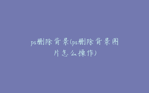ps删除背景(ps删除背景图片怎么操作)