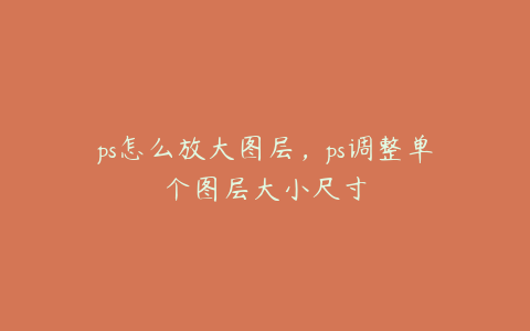 ps怎么放大图层,ps调整单个图层大小尺寸