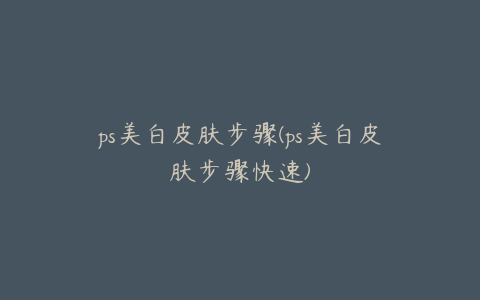ps美白皮肤步骤(ps美白皮肤步骤快速)