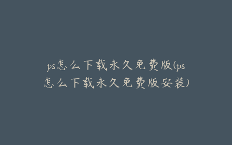 ps怎么下载永久免费版(ps怎么下载永久免费版安装)