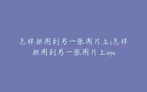 怎样抠图到另一张图片上;怎样抠图到另一张图片上wps