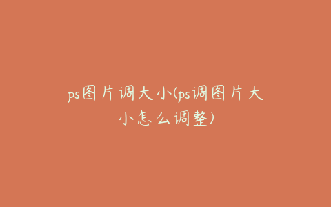 ps图片调大小(ps调图片大小怎么调整)