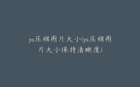 ps压缩图片大小(ps压缩图片大小保持清晰度)