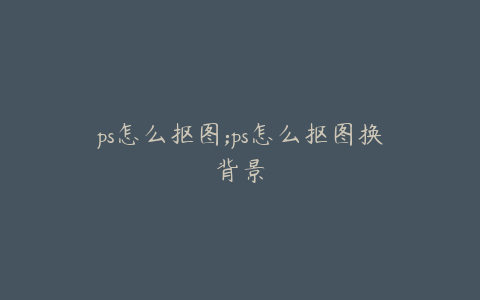 ps怎么抠图;ps怎么抠图换背景