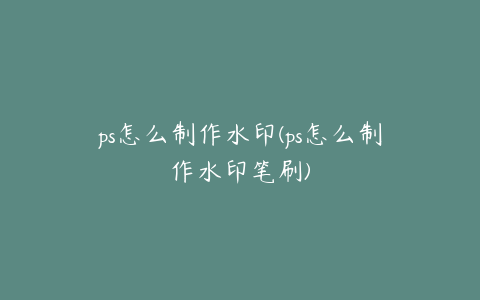 ps怎么制作水印(ps怎么制作水印笔刷)