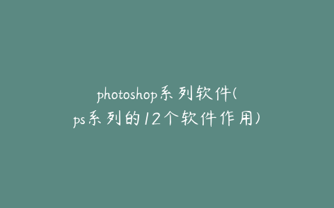 photoshop系列软件(ps系列的12个软件作用)