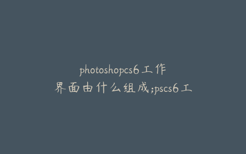 photoshopcs6工作界面由什么组成;pscs6工作界面介绍