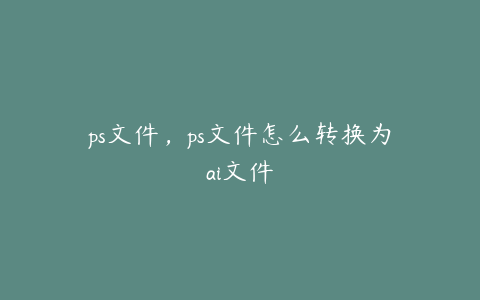 ps文件,ps文件怎么转换为ai文件