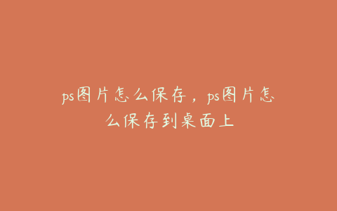 ps图片怎么保存,ps图片怎么保存到桌面上