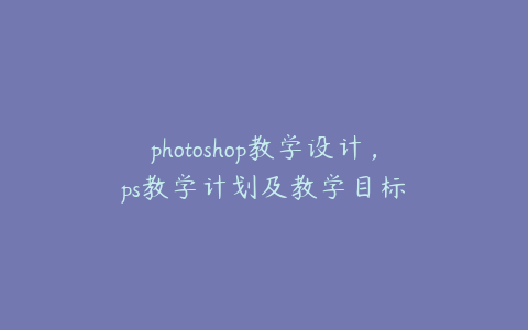 photoshop教学设计,ps教学计划及教学目标