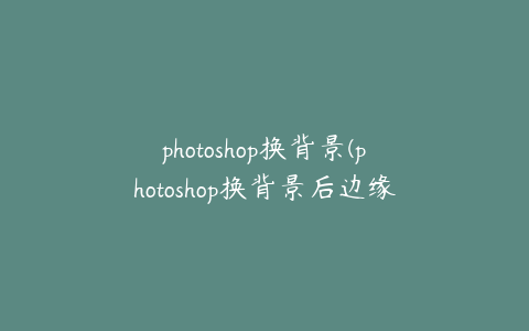 photoshop换背景(photoshop换背景后边缘处理)