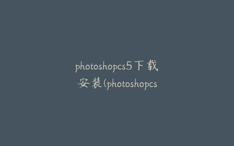 photoshopcs5下载安装(photoshopcs5官方下载免费中文版)