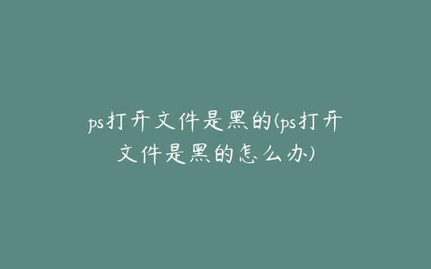 ps打开文件是黑的(ps打开文件是黑的怎么办)