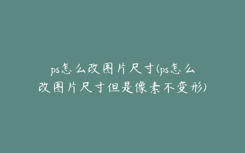 ps怎么改图片尺寸(ps怎么改图片尺寸但是像素不变形)