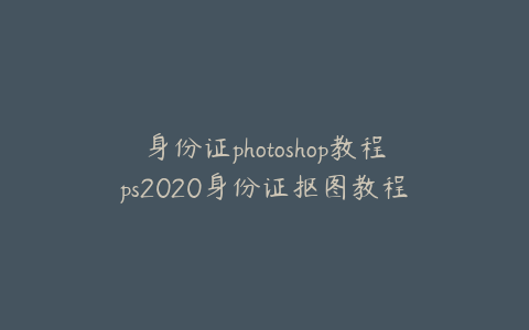 身份证photoshop教程ps2020身份证抠图教程