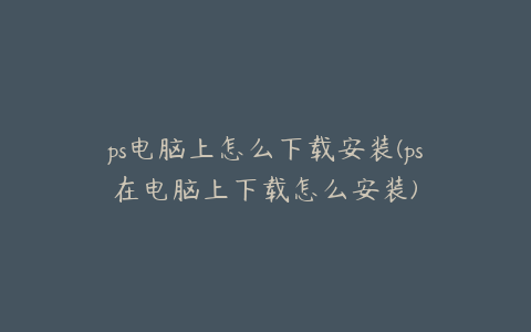 ps电脑上怎么下载安装(ps在电脑上下载怎么安装)