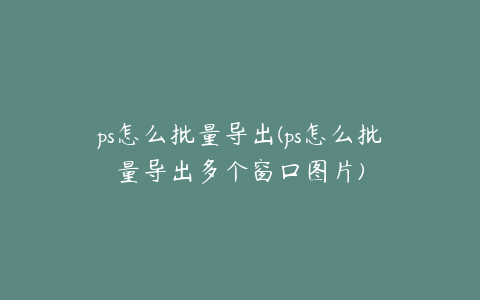 ps怎么批量导出(ps怎么批量导出多个窗口图片)