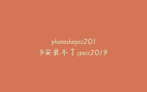 photoshopcc2019安装不了;pscc2019无法安装
