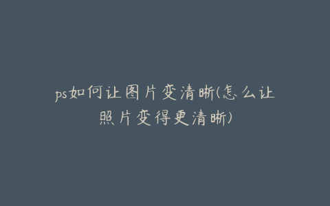 ps如何让图片变清晰(怎么让照片变得更清晰)