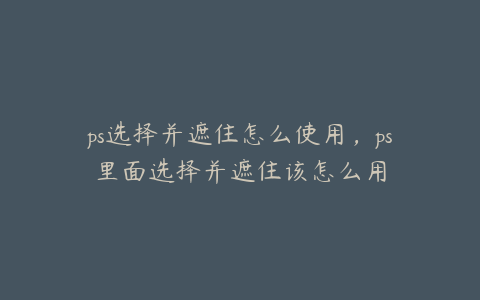ps选择并遮住怎么使用,ps里面选择并遮住该怎么用