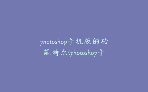photoshop手机版的功能特点(photoshop手机版软件教学)