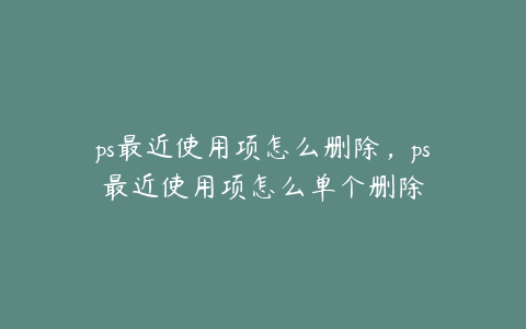 ps最近使用项怎么删除,ps最近使用项怎么单个删除