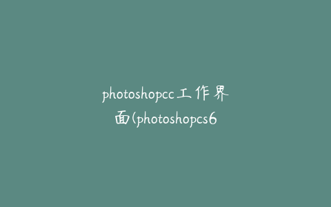 photoshopcc工作界面(photoshopcs6工作界面)