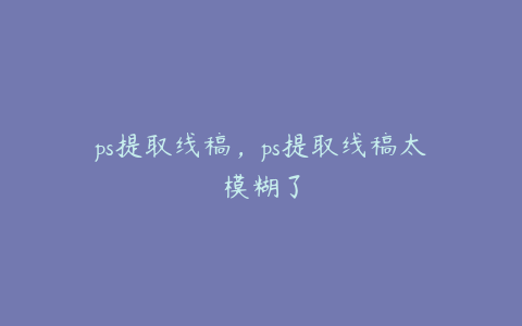 ps提取线稿,ps提取线稿太模糊了