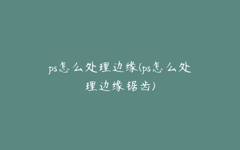 ps怎么处理边缘(ps怎么处理边缘锯齿)