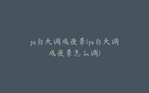 ps白天调成夜景(ps白天调成夜景怎么调)