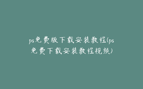 ps免费版下载安装教程(ps免费下载安装教程视频)