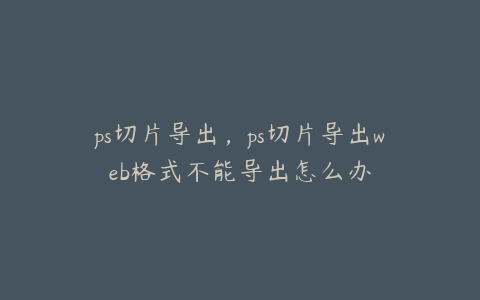 ps切片导出,ps切片导出web格式不能导出怎么办