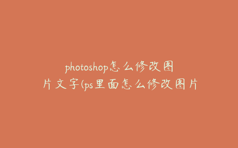 photoshop怎么修改图片文字(ps里面怎么修改图片文字)
