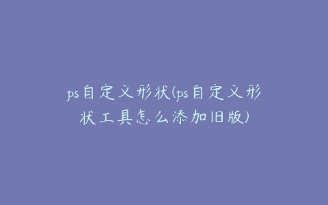 ps自定义形状(ps自定义形状工具怎么添加旧版)